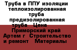 Труба в ППУ изоляции, теплоизолированная труба, предизолированная труба › Цена ­ 260 - Приморский край, Артем г. Строительство и ремонт » Материалы   